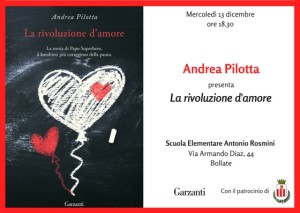 Si terrà mercoledì 13 dicembre alle ore 18,30 la presentazione del libro “La rivoluzione d’amore” scritto da Andrea Pilotta, un papà che ha perso il suo bambino di 10 anni. L’iniziativa ha il patrocinio del Comune di Bollate e avrà luogo nella scuola elementare Rosmini di via Diaz.  Per saperne di più: Andrea Pilotta è un genitore della scuola di via Diaz di Bollate che ha perso il proprio figlio all’età di 10 anni. Ha trovato nella scrittura una valvola di sfogo, un mezzo terapeutico molto potente e ha scritto e pubblicato il libro che è una raccolta delle lettere scritte al suo bambino. Si tratta di un intenso “dialogo” in cui un padre si interfaccia con il proprio amato figlio. È un inno alla vita, alla gioia. Dopo la presentazione, la prossima primavera Andrea Pilotta incontrerà, durante la settimana della lettura, le classi quarte e quinte della scuola primaria e i ragazzi della scuola secondaria di primo grado, per parlare della sua esperienza e raccontare la sua storia.   